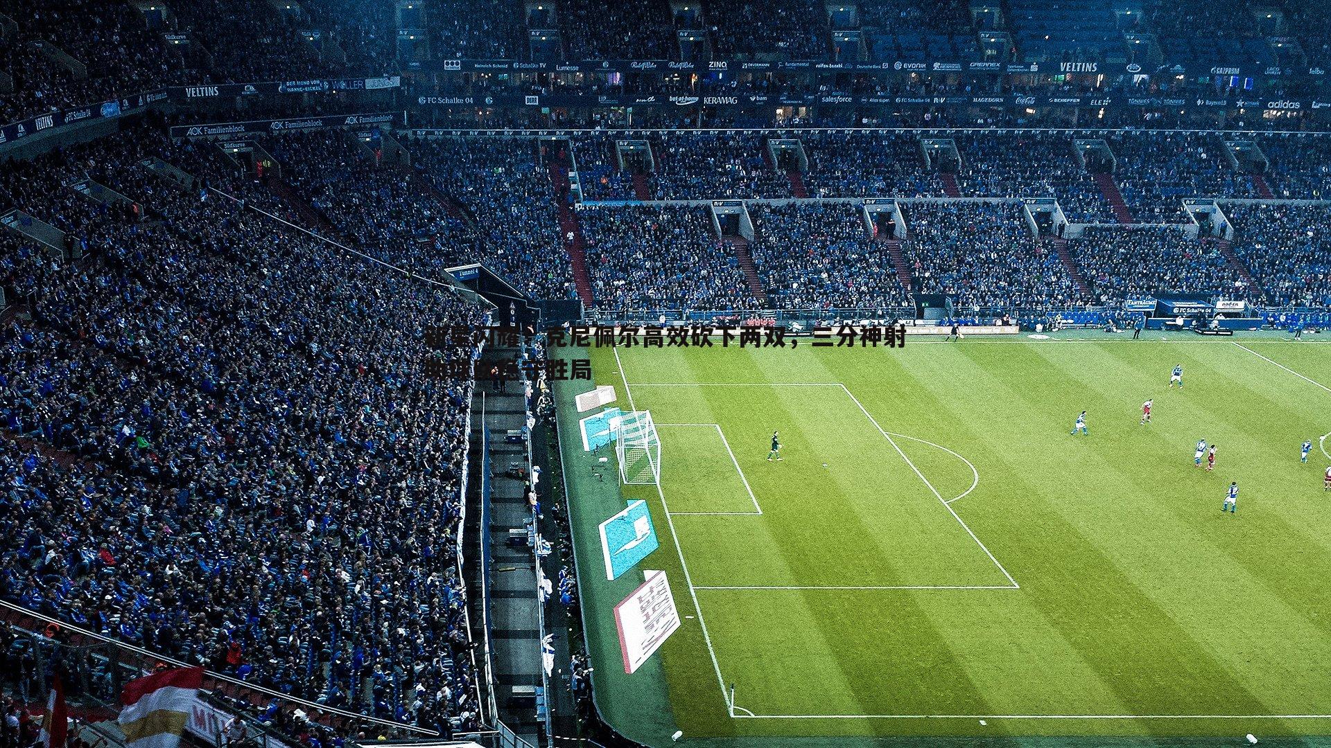 新星闪耀!克尼佩尔高效砍下两双,三分神射助球队稳守胜局