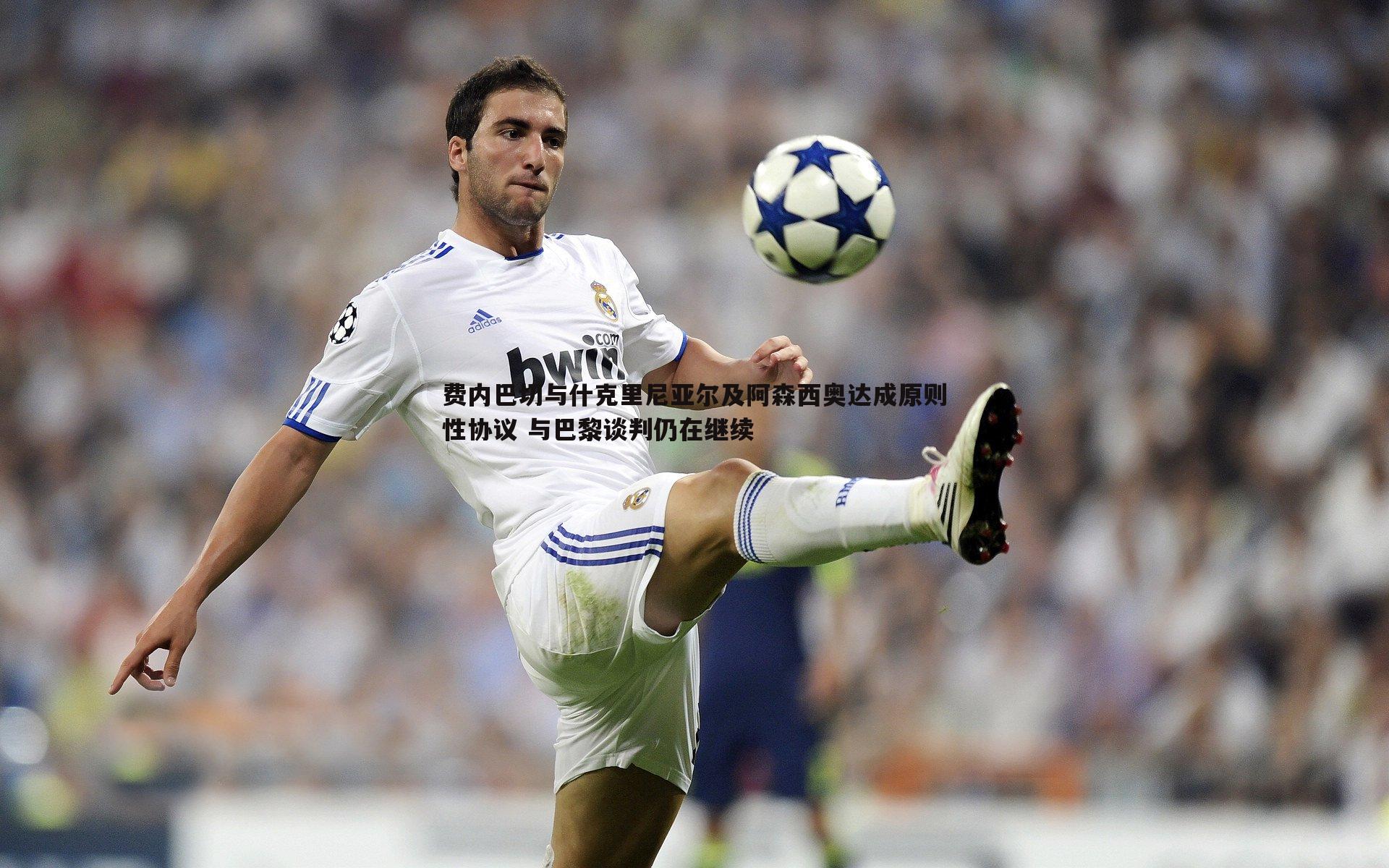 费内巴切与什克里尼亚尔及阿森西奥达成原则性协议 与巴黎谈判仍在继续