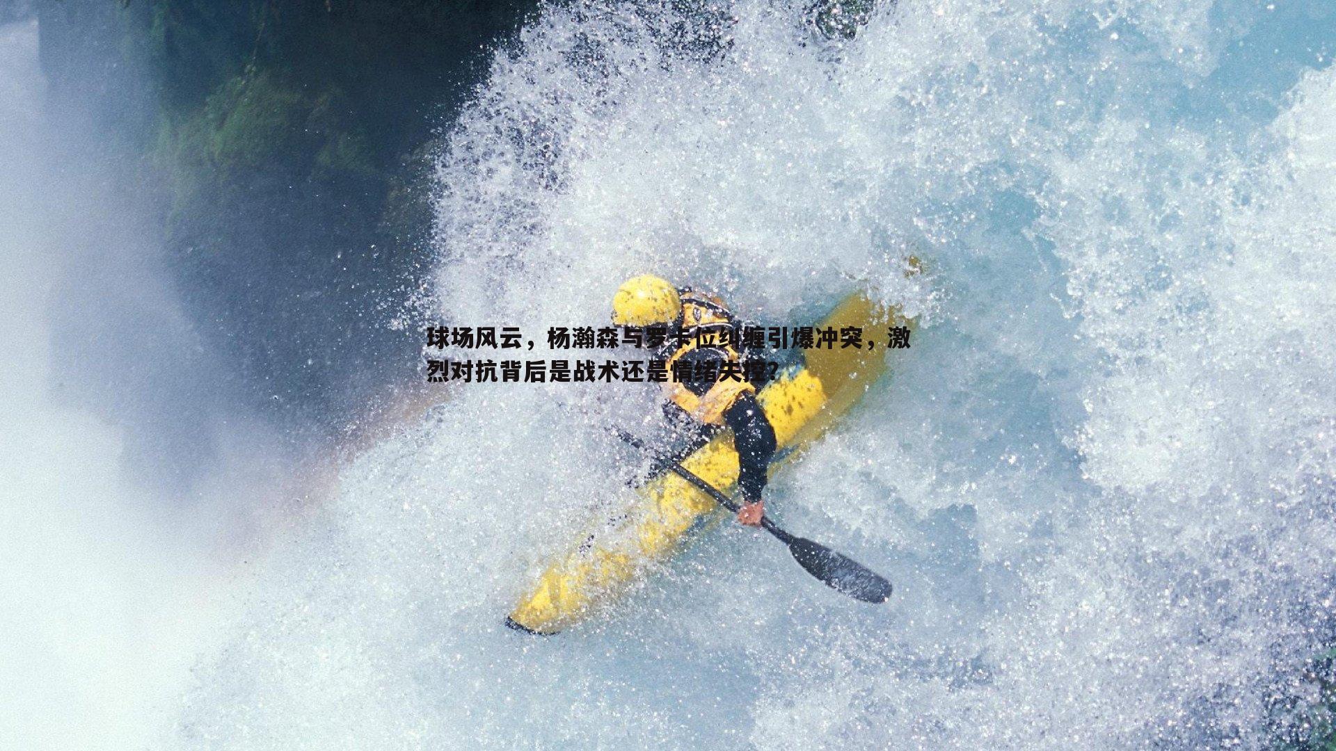 球场风云，杨瀚森与罗卡位纠缠引爆冲突，激烈对抗背后是战术还是情绪失控？