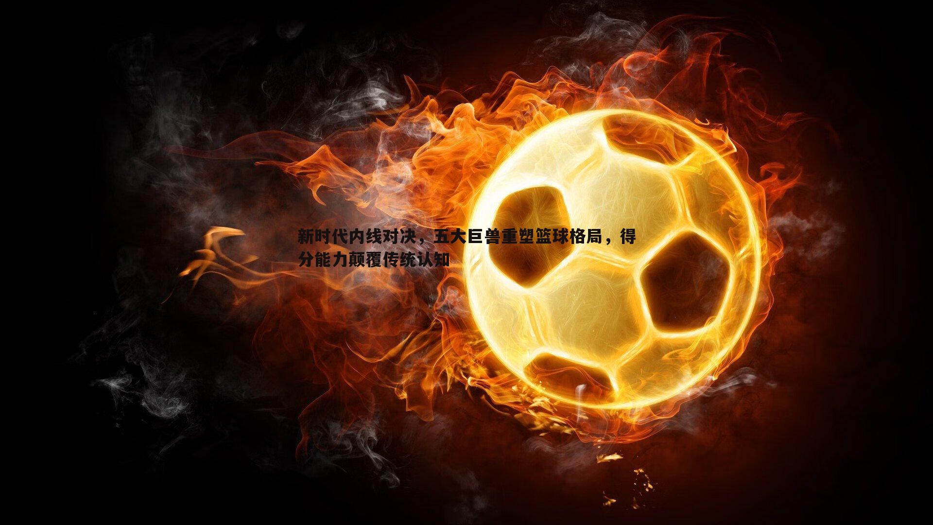 谈球吧官网-新时代内线对决，五大巨兽重塑篮球格局，得分能力颠覆传统认知