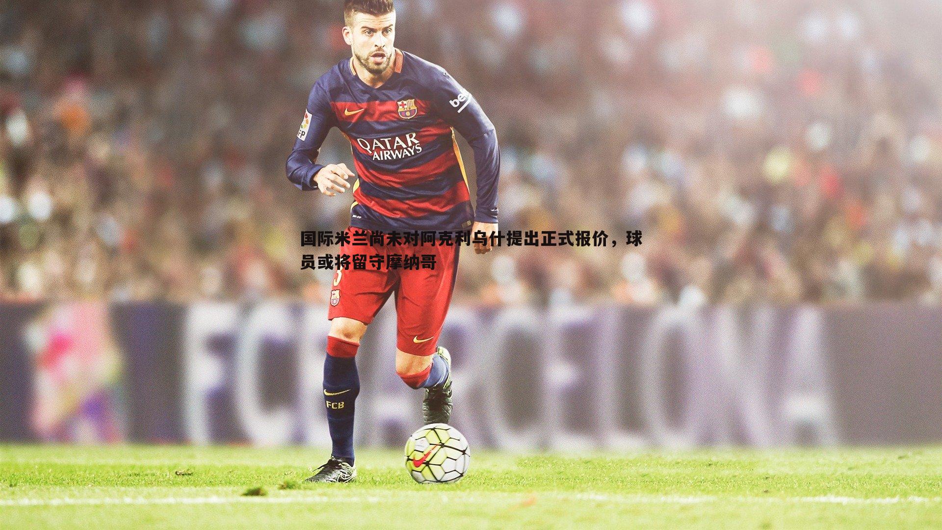 谈球吧官网-国际米兰尚未对阿克利乌什提出正式报价，球员或将留守摩纳哥